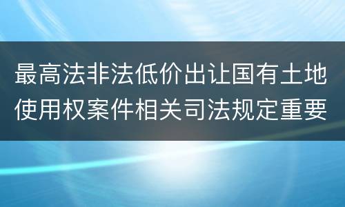 最高法非法低价出让国有土地使用权案件相关司法规定重要内容有哪些