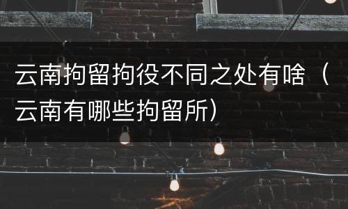 云南拘留拘役不同之处有啥（云南有哪些拘留所）