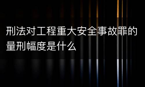 刑法对工程重大安全事故罪的量刑幅度是什么