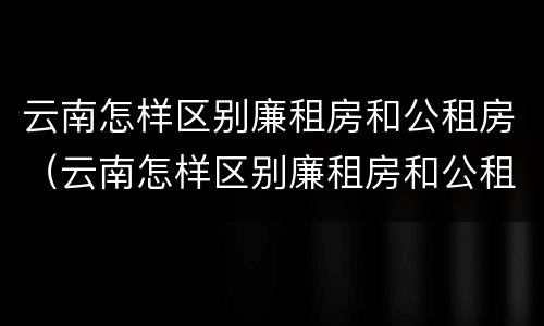 云南怎样区别廉租房和公租房（云南怎样区别廉租房和公租房的区别）