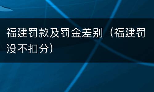 福建罚款及罚金差别（福建罚没不扣分）