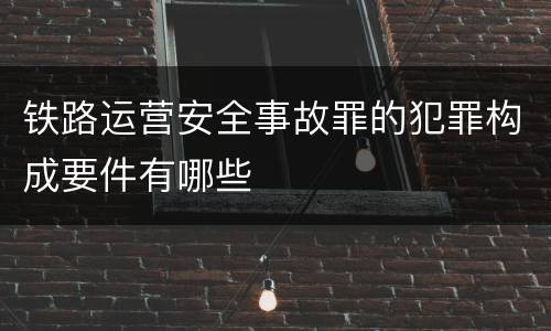 铁路运营安全事故罪的犯罪构成要件有哪些