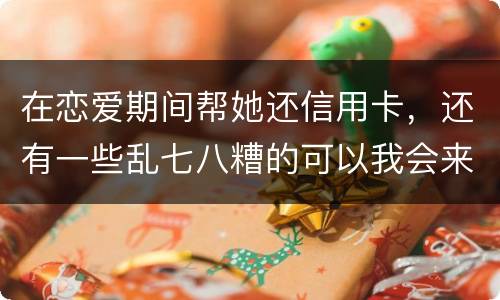 在恋爱期间帮她还信用卡，还有一些乱七八糟的可以我会来吗没说借