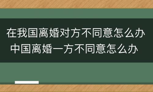 在我国离婚对方不同意怎么办 中国离婚一方不同意怎么办