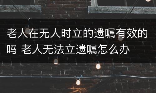 老人在无人时立的遗嘱有效的吗 老人无法立遗嘱怎么办