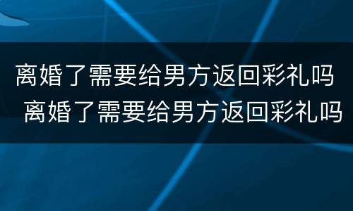 离婚了需要给男方返回彩礼吗 离婚了需要给男方返回彩礼吗知乎