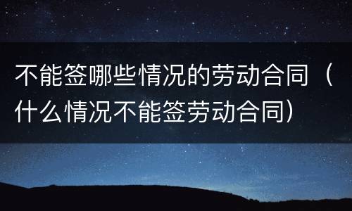 不能签哪些情况的劳动合同（什么情况不能签劳动合同）