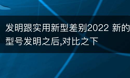 发明跟实用新型差别2022 新的型号发明之后,对比之下