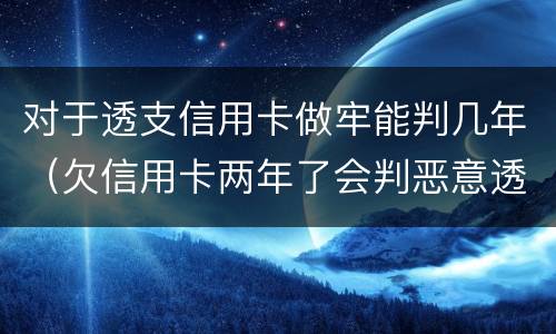 对于透支信用卡做牢能判几年（欠信用卡两年了会判恶意透支坐牢吗）