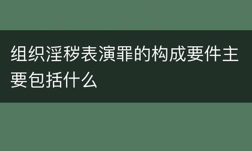 组织淫秽表演罪的构成要件主要包括什么