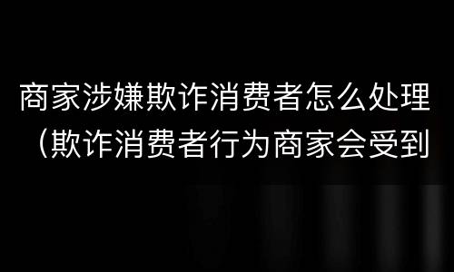 商家涉嫌欺诈消费者怎么处理（欺诈消费者行为商家会受到什么处罚）