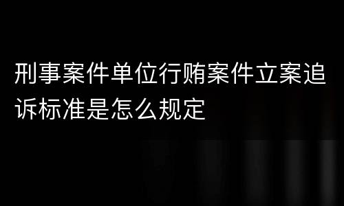 刑事案件单位行贿案件立案追诉标准是怎么规定