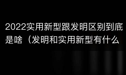 2022实用新型跟发明区别到底是啥（发明和实用新型有什么区别）