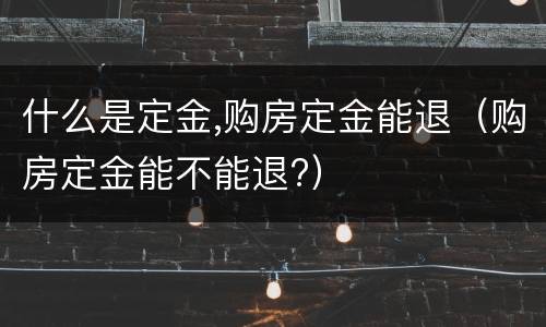 什么是定金,购房定金能退（购房定金能不能退?）