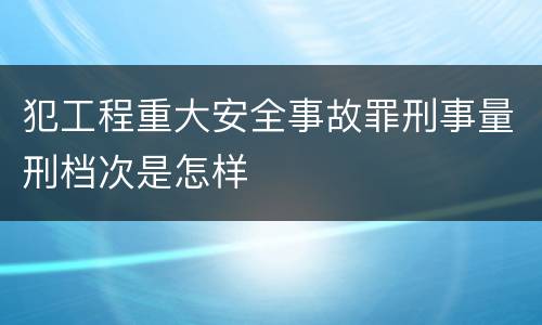 犯工程重大安全事故罪刑事量刑档次是怎样