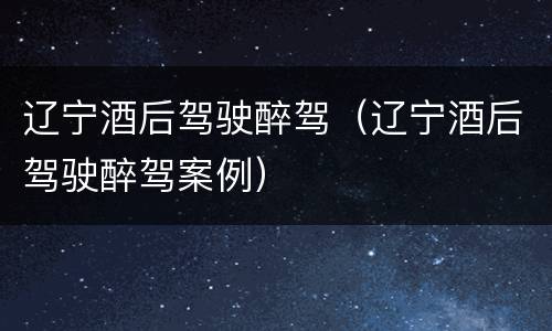 辽宁酒后驾驶醉驾（辽宁酒后驾驶醉驾案例）
