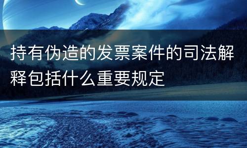 持有伪造的发票案件的司法解释包括什么重要规定