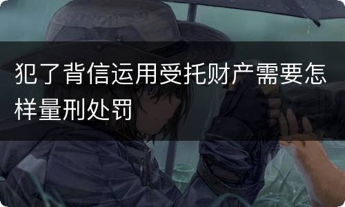 犯了背信运用受托财产需要怎样量刑处罚