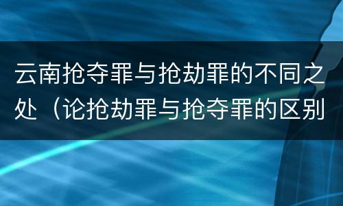 云南抢夺罪与抢劫罪的不同之处（论抢劫罪与抢夺罪的区别）
