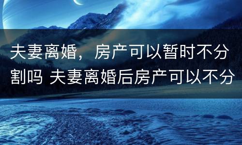 夫妻离婚，房产可以暂时不分割吗 夫妻离婚后房产可以不分割吗