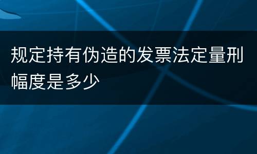 规定持有伪造的发票法定量刑幅度是多少