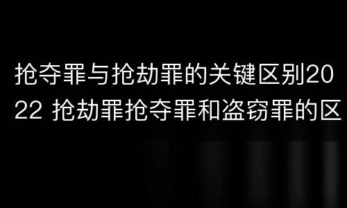 抢夺罪与抢劫罪的关键区别2022 抢劫罪抢夺罪和盗窃罪的区别