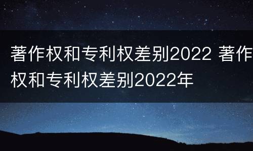 著作权和专利权差别2022 著作权和专利权差别2022年