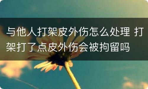与他人打架皮外伤怎么处理 打架打了点皮外伤会被拘留吗