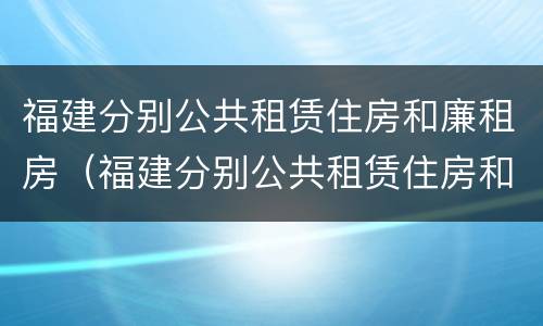 福建分别公共租赁住房和廉租房（福建分别公共租赁住房和廉租房区别）