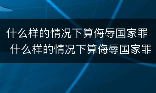 什么样的情况下算侮辱国家罪 什么样的情况下算侮辱国家罪名