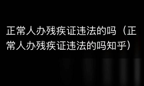 正常人办残疾证违法的吗（正常人办残疾证违法的吗知乎）