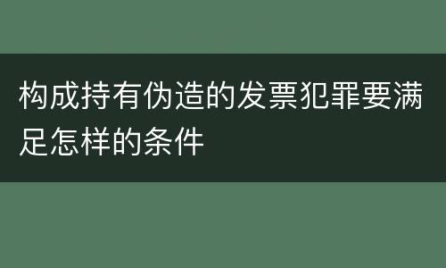 构成持有伪造的发票犯罪要满足怎样的条件