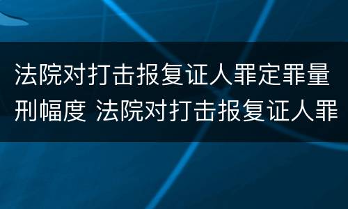 法院对打击报复证人罪定罪量刑幅度 法院对打击报复证人罪定罪量刑幅度的规定