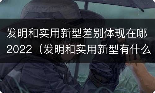 发明和实用新型差别体现在哪2022（发明和实用新型有什么区别）