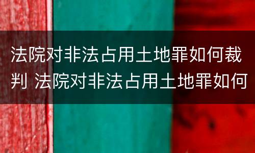法院对非法占用土地罪如何裁判 法院对非法占用土地罪如何裁判呢