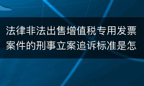 法律非法出售增值税专用发票案件的刑事立案追诉标准是怎么规定