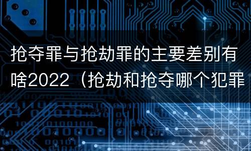 抢夺罪与抢劫罪的主要差别有啥2022（抢劫和抢夺哪个犯罪性质严重）
