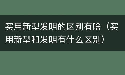 实用新型发明的区别有啥（实用新型和发明有什么区别）