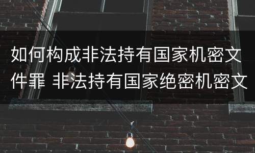 如何构成非法持有国家机密文件罪 非法持有国家绝密机密文件资料物品,尚不构成