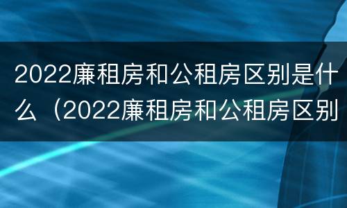 2022廉租房和公租房区别是什么（2022廉租房和公租房区别是什么呢）