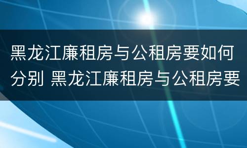 黑龙江廉租房与公租房要如何分别 黑龙江廉租房与公租房要如何分别选择