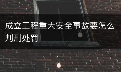 成立工程重大安全事故要怎么判刑处罚