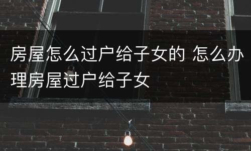 房屋怎么过户给子女的 怎么办理房屋过户给子女