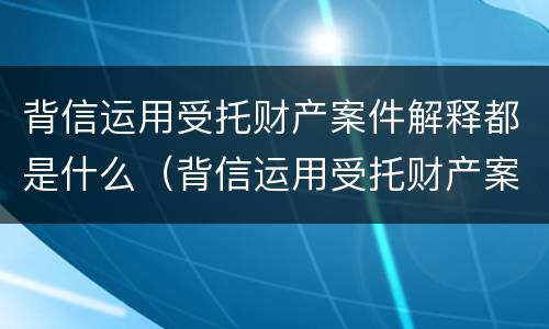 背信运用受托财产案件解释都是什么（背信运用受托财产案件解释都是什么罪）