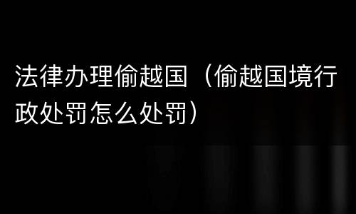法律办理偷越国（偷越国境行政处罚怎么处罚）
