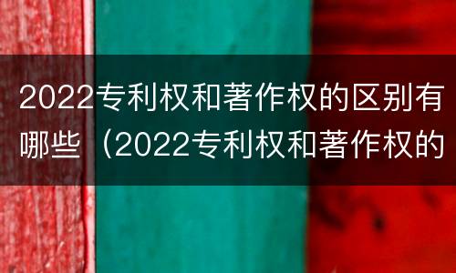 2022专利权和著作权的区别有哪些（2022专利权和著作权的区别有哪些呢）