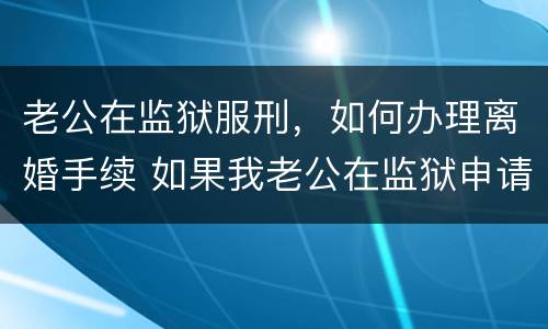 老公在监狱服刑，如何办理离婚手续 如果我老公在监狱申请离婚怎么办