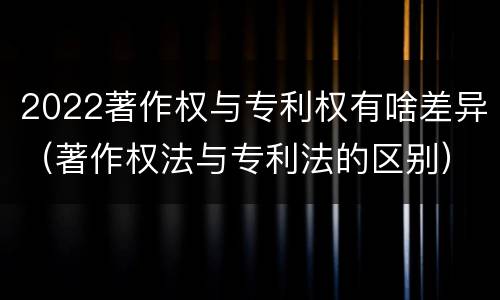 2022著作权与专利权有啥差异（著作权法与专利法的区别）