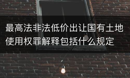 最高法非法低价出让国有土地使用权罪解释包括什么规定