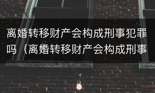 离婚转移财产会构成刑事犯罪吗（离婚转移财产会构成刑事犯罪吗）